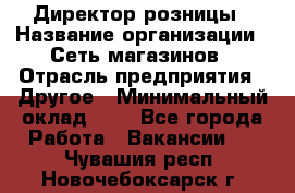 Директор розницы › Название организации ­ Сеть магазинов › Отрасль предприятия ­ Другое › Минимальный оклад ­ 1 - Все города Работа » Вакансии   . Чувашия респ.,Новочебоксарск г.